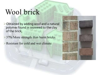 Wool brick
Obtained by adding wool and a natural
polymer found in seaweed to the clay
of the brick,
37% More strength than burnt bricks
Resistant for cold and wet climate
 