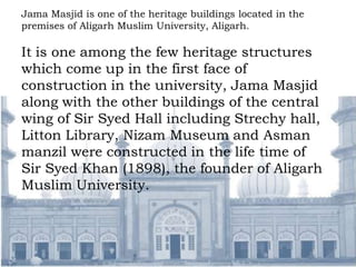 Jama Masjid is one of the heritage buildings located in the
premises of Aligarh Muslim University, Aligarh.
It is one among the few heritage structures
which come up in the first face of
construction in the university, Jama Masjid
along with the other buildings of the central
wing of Sir Syed Hall including Strechy hall,
Litton Library, Nizam Museum and Asman
manzil were constructed in the life time of
Sir Syed Khan (1898), the founder of Aligarh
Muslim University.
 