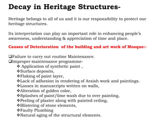 Decay in Heritage Structures-
Heritage belongs to all of us and it is our responsibility to protect our
heritage structures.
Its interpretation can play an important role in enhancing people’s
awareness, understanding & appreciation of time and place.
Causes of Deterioration of the building and art work of Mosque:-
Failure to carry out routine Maintenance.
Improper maintenance programme-
 Application of synthetic paint ,
Surface deposits,
Flaking of paint layer,
Lack of adhesion in rendering of Araish work and paintings.
Losses in manuscripts written on walls,
Alteration of golden color,
Splashes of paint/lime wash due to over painting,
Peeling of plaster along with painted ceiling,
Blistering of stone elements,
Faulty Plumbing
Natural aging of the structural elements.
 