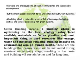 There are lots of discussions, about Green Buildings and sustainable
development.
But the main question is what do we understand about Green Buildings?
A building which is colored in green or full of landscape (including
vertical and terrace gardening) not green building.
Green Building means, a building which is
optimizing on the local ecology, using local
available materials as far as possible and most
important thing is used resources like energy,
water and materials reducing building impacts on
environment also on human health. These are the
buildings that ensure waste will be minimized during
construction at every stage, resulting in low costs
and building will sustain better and for long time.
 