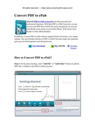 All rights reserved——http://www.convert-pdf-to-epub.com/



Convert PDF to ePub
               Aiseesoft PDF to ePub Converter provides powerful and
               professional functions. With Best PDF to ePub Converter, you can
               convert your PDF files to ePub file easily and quickly. So you can
               read eBooks more easily on your iPad, iPhone, iPod Touch, Sony
               Reader or other eBook Readers.

In addition, Convert PDF to ePub software supports batch conversion, very simple
settings. The user-friendly interface of PDF to ePub Converter makes the operation
quite easy for both beginners and advanced users.

                       Free Download               Buy ($25.00)         Get Mac
                                                                        Version




How to Convert PDF to ePub?

Step 1: On the main interface, click "Add File" or "Add Folder" button to add the
PDF files or folders to the PDF to ePub converter.
 