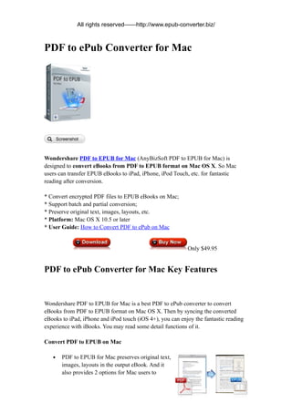 All rights reserved——http://www.epub-converter.biz/



PDF to ePub Converter for Mac




Wondershare PDF to EPUB for Mac (AnyBizSoft PDF to EPUB for Mac) is
designed to convert eBooks from PDF to EPUB format on Mac OS X. So Mac
users can transfer EPUB eBooks to iPad, iPhone, iPod Touch, etc. for fantastic
reading after conversion.

* Convert encrypted PDF files to EPUB eBooks on Mac;
* Support batch and partial conversion;
* Preserve original text, images, layouts, etc.
* Platform: Mac OS X 10.5 or later
* User Guide: How to Convert PDF to ePub on Mac


                                                           Only $49.95


PDF to ePub Converter for Mac Key Features


Wondershare PDF to EPUB for Mac is a best PDF to ePub converter to convert
eBooks from PDF to EPUB format on Mac OS X. Then by syncing the converted
eBooks to iPad, iPhone and iPod touch (iOS 4+), you can enjoy the fantastic reading
experience with iBooks. You may read some detail functions of it.

Convert PDF to EPUB on Mac

   •   PDF to EPUB for Mac preserves original text,
       images, layouts in the output eBook. And it
       also provides 2 options for Mac users to
 