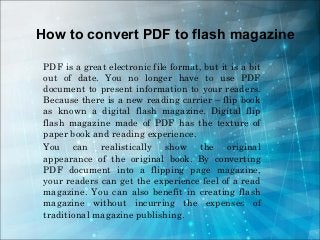 How to convert PDF to flash magazine

 PDF is a great electronic file format, but it is a bit
 out of date. You no longer have to use PDF
 document to present information to your readers.
 Because there is a new reading carrier – flip book
 as known a digital flash magazine. Digital flip
 flash magazine made of PDF has the texture of
 paper book and reading experience.
 You can realistically show the original
 appearance of the original book. By converting
 PDF document into a flipping page magazine,
 your readers can get the experience feel of a read
 magazine. You can also benefit in creating flash
 magazine without incurring the expenses of
 traditional magazine publishing.
 