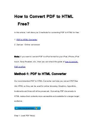 How to Convert PDF to HTML
    Free?

In this article, I will show you 2 methods for converting PDF to HTML for free.


1. PDF to HTML Converter

2. Zamzar - Online conversion




Note: If you want to convert PDF to ePub format for your iPad, iPhone, iPod

touch, Sony Readers, etc., then you can check the guide of how to convert

PDF to ePub.


Method-1: PDF to HTML Converter

Our recommended PDF to HTML Converter can help you convert PDF files

into HTML so they can be used for online browsing. Graphics, hyperlinks,

bookmarks and lines will all be preserved. Converting PDF documents to

HTML makes their contents more accessible and available for a larger target

audience.




Step 1: Load PDF file(s).
 
