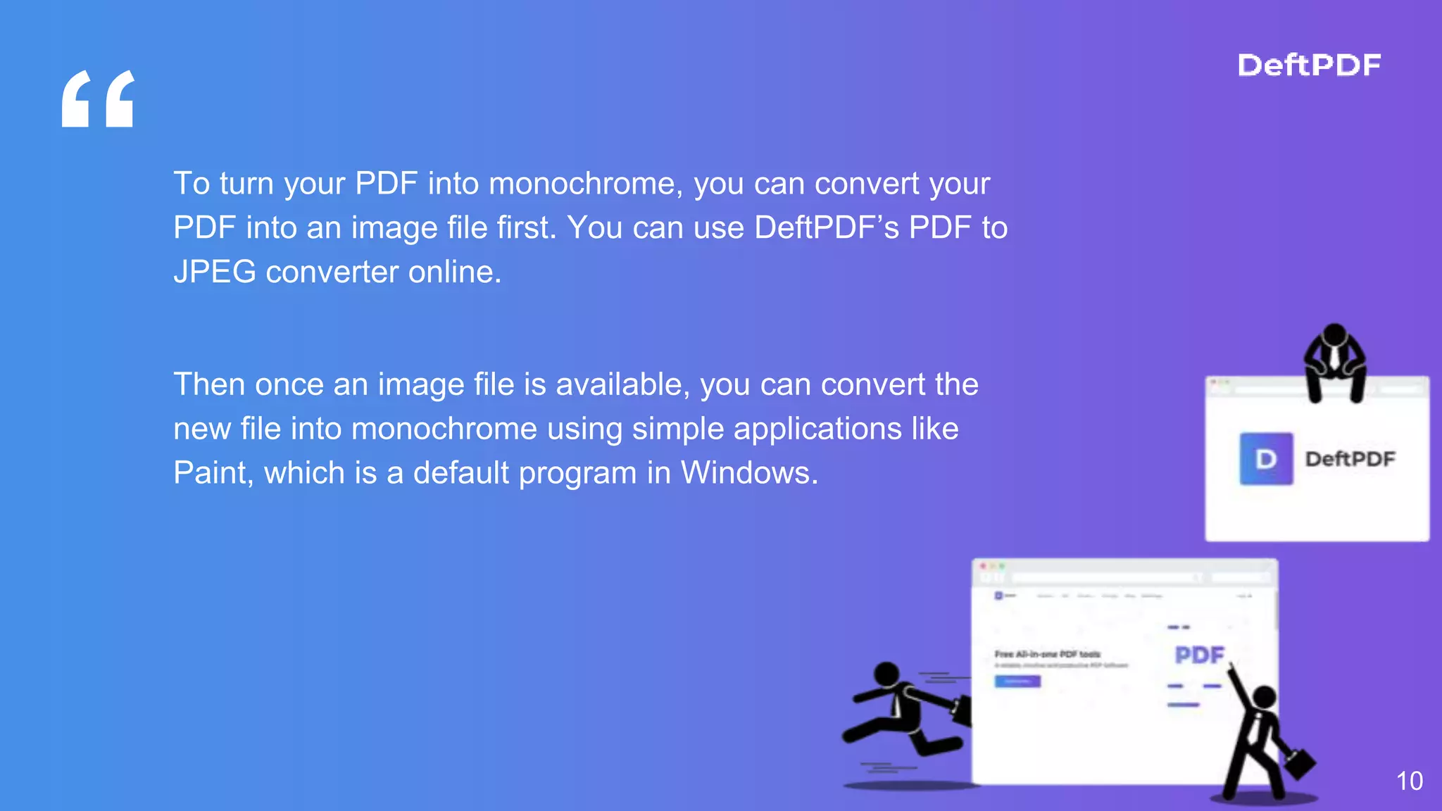 “To turn your PDF into monochrome, you can convert your
PDF into an image file first. You can use DeftPDF’s PDF to
JPEG converter online.
Then once an image file is available, you can convert the
new file into monochrome using simple applications like
Paint, which is a default program in Windows.
10
 
