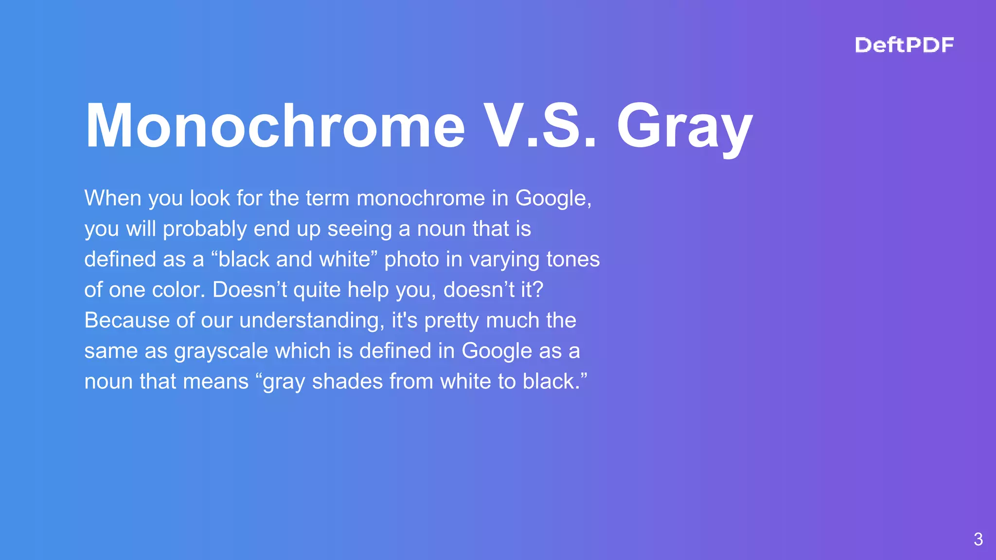 3
Monochrome V.S. Gray
When you look for the term monochrome in Google,
you will probably end up seeing a noun that is
defined as a “black and white” photo in varying tones
of one color. Doesn’t quite help you, doesn’t it?
Because of our understanding, it's pretty much the
same as grayscale which is defined in Google as a
noun that means “gray shades from white to black.”
 