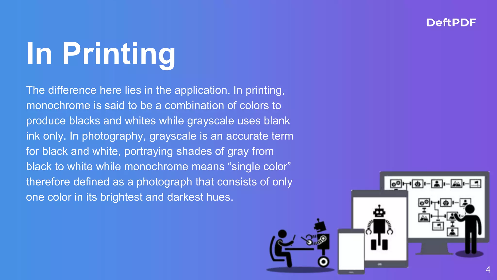 In Printing
The difference here lies in the application. In printing,
monochrome is said to be a combination of colors to
produce blacks and whites while grayscale uses blank
ink only. In photography, grayscale is an accurate term
for black and white, portraying shades of gray from
black to white while monochrome means “single color”
therefore defined as a photograph that consists of only
one color in its brightest and darkest hues.
4
 