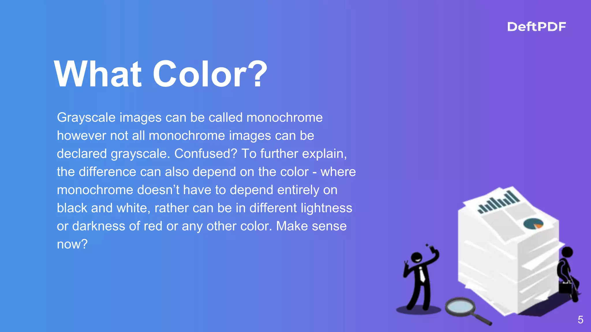What Color?
5
Grayscale images can be called monochrome
however not all monochrome images can be
declared grayscale. Confused? To further explain,
the difference can also depend on the color - where
monochrome doesn’t have to depend entirely on
black and white, rather can be in different lightness
or darkness of red or any other color. Make sense
now?
 