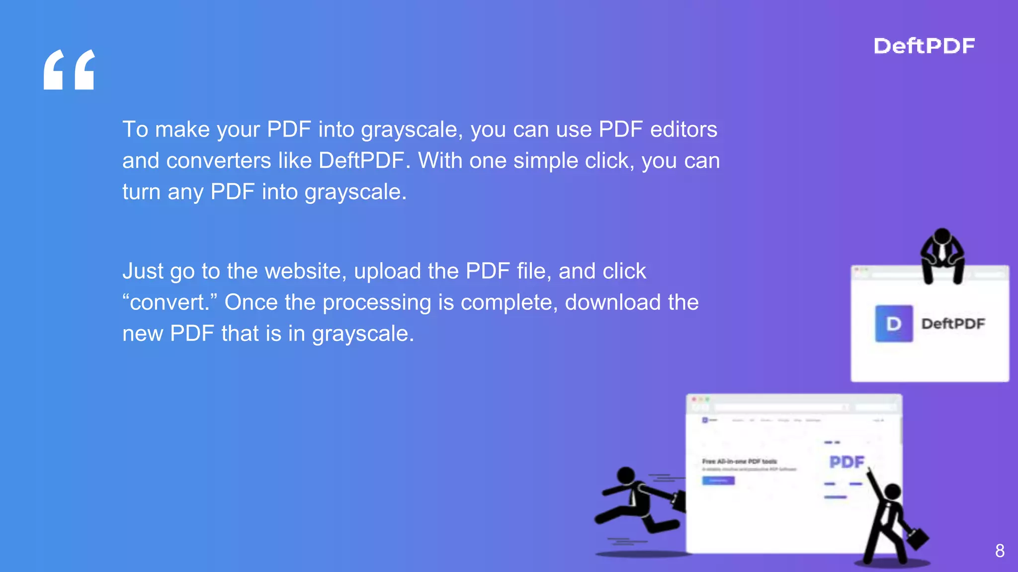 “To make your PDF into grayscale, you can use PDF editors
and converters like DeftPDF. With one simple click, you can
turn any PDF into grayscale.
Just go to the website, upload the PDF file, and click
“convert.” Once the processing is complete, download the
new PDF that is in grayscale.
8
 