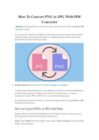 How To Convert PNG to JPG With PDF
Converter
“Summary: The tutorial below will show users how to convert PNG to JPG with Bitwar PDF
Converter or Paint.”
Everyone knows that PNG and JPG are the most common used image formats on the
internet. Besides, both image formats have a different purpose and use since some
prefer PNG and others will choose JPG.
Related Tutorial: How To Convert Word To Image on Computer
Actually, both image formats have some difference, but the most important difference
is PNG image is good for compression, but JPG is not. Therefore, it is always
necessary to convert PNG to JPG or vice versa when editing images.
So the article will teach users how to convert the image format by using Paint or PDF
Converter on Windows!
How to Convert PNG to JPG with Paint
Suppose that users had the Paint application on Windows system, users can convert
the image format easily by following the steps below:
Step 1: Start Paint from the computer. Then click on File and Open to open the PNG
image on the computer.
 