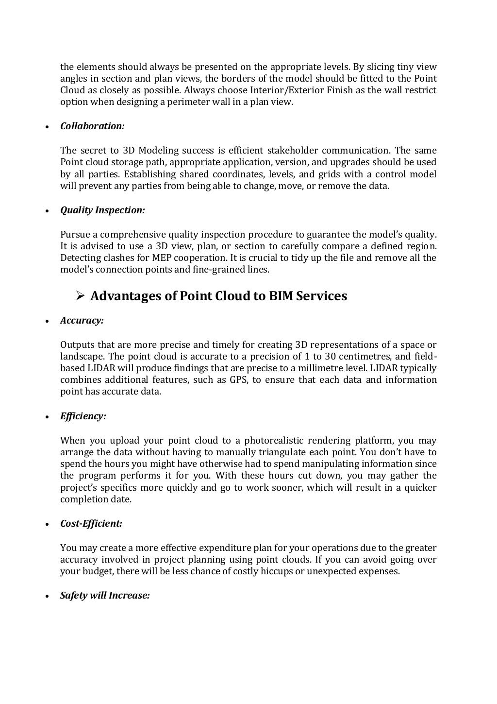 the elements should always be presented on the appropriate levels. By slicing tiny view
angles in section and plan views, the borders of the model should be fitted to the Point
Cloud as closely as possible. Always choose Interior/Exterior Finish as the wall restrict
option when designing a perimeter wall in a plan view.
 Collaboration:
The secret to 3D Modeling success is efficient stakeholder communication. The same
Point cloud storage path, appropriate application, version, and upgrades should be used
by all parties. Establishing shared coordinates, levels, and grids with a control model
will prevent any parties from being able to change, move, or remove the data.
 Quality Inspection:
Pursue a comprehensive quality inspection procedure to guarantee the model’s quality.
It is advised to use a 3D view, plan, or section to carefully compare a defined region.
Detecting clashes for MEP cooperation. It is crucial to tidy up the file and remove all the
model’s connection points and fine-grained lines.
 Advantages of Point Cloud to BIM Services
 Accuracy:
Outputs that are more precise and timely for creating 3D representations of a space or
landscape. The point cloud is accurate to a precision of 1 to 30 centimetres, and field-
based LIDAR will produce findings that are precise to a millimetre level. LIDAR typically
combines additional features, such as GPS, to ensure that each data and information
point has accurate data.
 Efficiency:
When you upload your point cloud to a photorealistic rendering platform, you may
arrange the data without having to manually triangulate each point. You don’t have to
spend the hours you might have otherwise had to spend manipulating information since
the program performs it for you. With these hours cut down, you may gather the
project’s specifics more quickly and go to work sooner, which will result in a quicker
completion date.
 Cost-Efficient:
You may create a more effective expenditure plan for your operations due to the greater
accuracy involved in project planning using point clouds. If you can avoid going over
your budget, there will be less chance of costly hiccups or unexpected expenses.
 Safety will Increase:
 