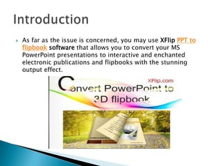  As far as the issue is concerned, you may use XFlip PPT to
flipbook software that allows you to convert your MS
PowerPoint presentations to interactive and enchanted
electronic publications and flipbooks with the stunning
output effect.
 