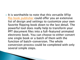  It is worthwhile to note that this versatile XFlip
flip book publisher could offer you an extensive
list of design and settings to customize your own
favorite flipping book down to the last detail. The
powerful tool does really help to transform your
PPT document files into a full-featured animated
electronic book. You can choose to either convert
one single book or a batch of them with the
function of batch-conversion. The whole
conversion process could be completed with only
several simple steps.
 