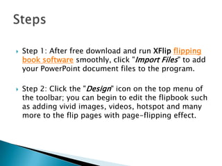  Step 1: After free download and run XFlip flipping
book software smoothly, click "Import Files" to add
your PowerPoint document files to the program.
 Step 2: Click the "Design" icon on the top menu of
the toolbar; you can begin to edit the flipbook such
as adding vivid images, videos, hotspot and many
more to the flip pages with page-flipping effect.
 