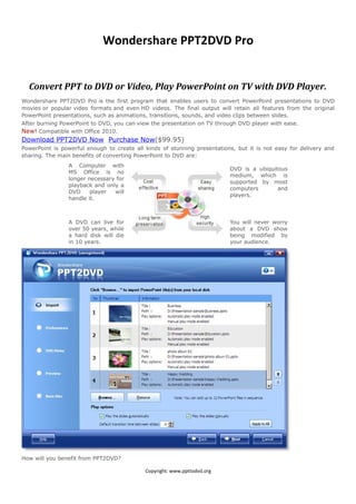 Wondershare PPT2DVD Pro


  Convert PPT to DVD or Video, Play PowerPoint on TV with DVD Player.
Wondershare PPT2DVD Pro is the first program that enables users to convert PowerPoint presentations to DVD
movies or popular video formats and even HD videos. The final output will retain all features from the original
PowerPoint presentations, such as animations, transitions, sounds, and video clips between slides.
After burning PowerPoint to DVD, you can view the presentation on TV through DVD player with ease.
New! Compatible with Office 2010.
Download PPT2DVD Now Purchase Now($99.95)
PowerPoint is powerful enough to create all kinds of stunning presentations, but it is not easy for delivery and
sharing. The main benefits of converting PowerPoint to DVD are:
                A Computer with
                                                                          DVD is a ubiquitous
                MS Office is no
                                                                          medium, which is
                longer necessary for
                                                                          supported by most
                playback and only a
                                                                          computers       and
                DVD     player  will
                                                                          players.
                handle it.



                A DVD can live for                                        You will never worry
                over 50 years, while                                      about a DVD show
                a hard disk will die                                      being modified by
                in 10 years.                                              your audience.




How will you benefit from PPT2DVD?

                                            Copyright: www.ppttodvd.org
 