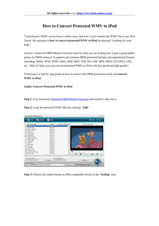 All rights reserved-------- http://www.drm-remove.com/



                How to Convert Protected WMV to iPod

"I purchased a WMV movie from a online store, and now I can't transfer the WMV file to my iPod
Touch. My question is how to convert protected WMV to iPod for playing? Looking for your
help."

Answer: Aimersoft DRM Media Converter must be what you are looking for. It gets a good public
praise for DRM removal. It supports all common DRM protected formats and unprotected formats
including: WMA, WAV, WMV, M4A, M4P, M4V, 3GP, AVI, ASF, MP4, MOV, FLV,OGG, APE,
etc.. With it's help, you can convert protected WMV to iPod with fast speed and high quality!

Following is a step by step guide on how to remove the DRM protection easily and convert
WMV to iPod.

Guide: Convert Protected WMV to iPod



Step 1: Free download Aimersoft DRM Media Converter and install it, then run it.

Step 2: Load the protected WMV files by clicking "Add".




Step 3: Choose the output format as iPod compatible format in the "Setting" area.
 