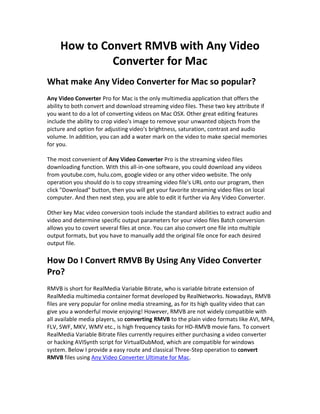 How to Convert RMVB with Any Video
              Converter for Mac
What make Any Video Converter for Mac so popular?
Any Video Converter Pro for Mac is the only multimedia application that offers the
ability to both convert and download streaming video files. These two key attribute if
you want to do a lot of converting videos on Mac OSX. Other great editing features
include the ability to crop video's image to remove your unwanted objects from the
picture and option for adjusting video's brightness, saturation, contrast and audio
volume. In addition, you can add a water mark on the video to make special memories
for you.

The most convenient of Any Video Converter Pro is the streaming video files
downloading function. With this all-in-one software, you could download any videos
from youtube.com, hulu.com, google video or any other video website. The only
operation you should do is to copy streaming video file's URL onto our program, then
click "Download" button, then you will get your favorite streaming video files on local
computer. And then next step, you are able to edit it further via Any Video Converter.

Other key Mac video conversion tools include the standard abilities to extract audio and
video and determine specific output parameters for your video files Batch conversion
allows you to covert several files at once. You can also convert one file into multiple
output formats, but you have to manually add the original file once for each desired
output file.

How Do I Convert RMVB By Using Any Video Converter
Pro?
RMVB is short for RealMedia Variable Bitrate, who is variable bitrate extension of
RealMedia multimedia container format developed by RealNetworks. Nowadays, RMVB
files are very popular for online media streaming, as for its high quality video that can
give you a wonderful movie enjoying! However, RMVB are not widely compatible with
all available media players, so converting RMVB to the plain video formats like AVI, MP4,
FLV, SWF, MKV, WMV etc., is high frequency tasks for HD-RMVB movie fans. To convert
RealMedia Variable Bitrate files currently requires either purchasing a video converter
or hacking AVISynth script for VirtualDubMod, which are compatible for windows
system. Below I provide a easy route and classical Three-Step operation to convert
RMVB files using Any Video Converter Ultimate for Mac.
 