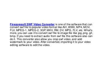 Firecoresoft SWF Video Converter is one of the software that can
convert swf file to popular video format like AVI, WMV, MP4, MOV,
FLV, MPEG-1, MPEG-2, 3GP, MKV, RM, DV, MPG, FLV, etc. What's
more, you can use it to convert swf file to image file like jpg, png, gif,
bmp. If you need to extract audio from swf file this software also can
do it. This converter also allow you crop swf video, and add
watermark to your video. After converted, importing it to your video
editing software to edit the video.
 