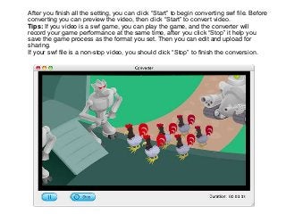 After you finish all the setting, you can click “Start” to begin converting swf file. Before
converting you can preview the video, then click “Start” to convert video.
Tips: If you video is a swf game, you can play the game, and the converter will
record your game performance at the same time, after you click “Stop” it help you
save the game process as the format you set. Then you can edit and upload for
sharing.
If your swf file is a non-stop video, you should click “Stop” to finish the conversion.
 