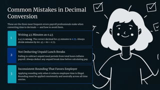 preencoded.png
Common Mistakes in Decimal
Conversion
These are the three most frequent errors payroll professionals make when
converting time to decimals — and how to avoid them.
1
Writing 45 Minutes as 0.45
0.45 is wrong. The correct decimal for 45 minutes is 0.75. Always
divide minutes by 60: 45 ÷ 60 = 0.75.
2
Not Deducting Unpaid Lunch Breaks
Failing to subtract unpaid meal periods from total hours inflates
payroll. Always deduct any unpaid break time before calculating pay.
3
Inconsistent Rounding That Favors Employer
Applying rounding only when it reduces employee time is illegal.
Rounding must be applied consistently and neutrally across all time
entries.
 