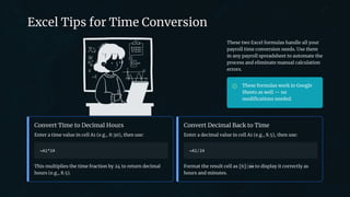 preencoded.png
Excel Tips for Time Conversion
These two Excel formulas handle all your
payroll time conversion needs. Use them
in any payroll spreadsheet to automate the
process and eliminate manual calculation
errors.
These formulas work in Google
Sheets as well — no
modifications needed.
Convert Time to Decimal Hours
Enter a time value in cell A1 (e.g., 8:30), then use:
=A1*24
This multiplies the time fraction by 24 to return decimal
hours (e.g., 8.5).
Convert Decimal Back to Time
Enter a decimal value in cell A1 (e.g., 8.5), then use:
=A1/24
Format the result cell as [h]:mm to display it correctly as
hours and minutes.
 
