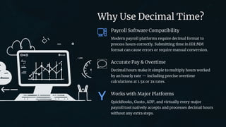 preencoded.png
Why Use Decimal Time?
Payroll Software Compatibility
Modern payroll platforms require decimal format to
process hours correctly. Submitting time in HH:MM
format can cause errors or require manual conversion.
Accurate Pay & Overtime
Decimal hours make it simple to multiply hours worked
by an hourly rate — including precise overtime
calculations at 1.5x or 2x rates.
Works with Major Platforms
QuickBooks, Gusto, ADP, and virtually every major
payroll tool natively accepts and processes decimal hours
without any extra steps.
 
