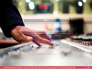 © 2015 Remarkable Virtual Pro· How to Convert Video Files to Audio Format Using The Miro Video Converter App
http://www.pexels.com/photo/man-person-hand-party-1504/
Sean D’Souza’s Psychotactics: Why Tiny InfoProducts Beat Bigger InfoProducts:
https://www.youtube.com/watch?v=cbIBjWIi7vg
65
Credits
 