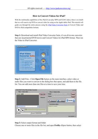 All rights reserved——http://www.ipadconverters.org/


                          How to Convert Videos for iPad?
With the multimedia capabilities of the iPad (It can play MP4 and H.264 video), there is no doubt
that we will want to rip DVD or convert video for using on the Apple tablet iPad. This tutorial will
guide you through the entire process using the iPad Video Converter Suite to Convert Video and
DVD to iPad compatibale formats.



Step 1: Download and install iPad Video Converter Suite, it’s an all-in-one converter
that can rip protected DVD movie and Convert Videos for iPad MP4 format. Then run
the Video to iPad Converter.




Step 2: Add Files - Click Open File button on the main interface, select video or
audio files you want to convert in the dialog box that opens, and add them to the file
list. You can add more than one files at a time to save your time.




Step 3: Select output format and folder
Choose one or more files in the file list, and open Profile ellipsis button, then select
 
