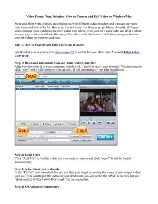 Video Format Total Solution: How to Convert and Edit Video on Windows/Mac

More and More video formats are coming out with different video encoders and it makes our spare
time more and more colorful. However, it is not to say that there is no problems. Actually, different
video formats make it difficult to share video with others, even your own camcorder and iPod. Is there
an easy way to convert videos effectively. Yes, there is. In this article, I will show you guys how to
convert videos on windows and mac.

Part 1. How to Convert and Edit Videos on Windows

For Windows users, you need a video converter to do that for you. Here I use Aiseesoft Total Video
Converter.

Step 1: Download and install Aiseesoft Total Video Converter
After you download it to your computer, double click it and it is really easy to install. You just need to
click “next” and it will complete it in seconds. It will automatically run after installation.




Step 2: Load Video
Click “Add File” to find the video that you want to convert and click “open”. It will be loaded
automatically.

Step 3: Select the target to decode
In the “Profile” drop download list you can find your target according the usage of your output video,
such as if you want to put the video on your iPod touch, you can select the “iPod” in the first list and
“iPod touch 2 MPEG-4 640*480(*.mp4)” in the second list.

Step 4: Set Advanced Parameters
 