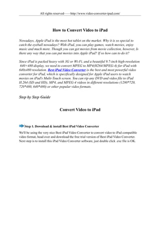 All rights reserved——http://www.video-converter-ipad.com/




                          How to Convert Video to iPad

Nowadays, Apple iPad is the most hot tablet on the market. Why it is so special to
catch the eyeball nowadays? With iPad, you can play games, watch movies, enjoy
music and much more. Though you can get movies from movie collection, however, Is
there any way that you can put movies into Apple iPad? If so how can to do it?

Since iPad is packed heavy with 3G or Wi-Fi, and a beautiful 9.7-inch high-resolution
 640×480 display, we need to convert MPEG to MP4(H264/MPEG-4) for iPad with
640x480 resolution. Best iPad Video Converter is the best and most powerful video
converter for iPad, which is specifically designed for Apple iPad users to watch
movies on iPad's Multi-Touch screen. You can rip any DVD and video file to iPad
H.264 (SD and HD), MP4, and MPEG-4 videos in different resolutions (1280*720,
720*480, 640*480) or other popular video formats.


Step by Step Guide


                                Convert Video to iPad


    Step 1. Download & install Best iPad Video Converter
We'll be using the very nice Best iPad Video Converter to convert video to iPad compatible
video format, head over and download the free trial version of Best iPad Video Converter.
Next step is to install this iPad Video Converter software, just double click .exe file is OK.
 