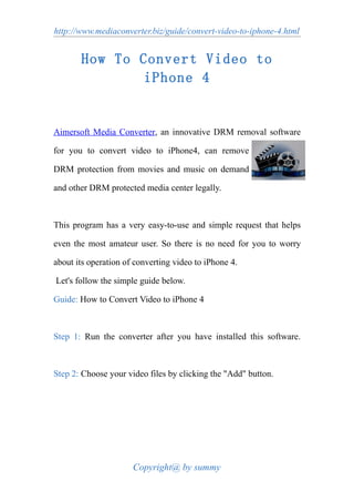 http://www.mediaconverter.biz/guide/convert-video-to-iphone-4.html


       How To Convert Video to
               iPhone 4


Aimersoft Media Converter, an innovative DRM removal software

for you to convert video to iPhone4, can remove

DRM protection from movies and music on demand

and other DRM protected media center legally.



This program has a very easy-to-use and simple request that helps

even the most amateur user. So there is no need for you to worry

about its operation of converting video to iPhone 4.

Let's follow the simple guide below.

Guide: How to Convert Video to iPhone 4



Step 1: Run the converter after you have installed this software.



Step 2: Choose your video files by clicking the "Add" button.




                      Copyright@ by summy
 
