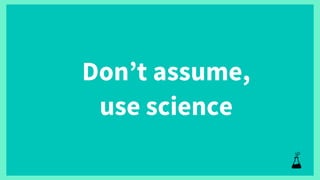 Don’t assume,
use science
 