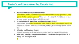 Tester’s written answer for Xeneta test
1. What frustrated you most about this site?
I would have liked to have had the products offered on the homepage with the bullet
points of what each product is for. This would help me decide straight away which
product I would want and want to look into more.
2. If you had a magic wand, how would you improve this site?
I would have added more screenshots of the software being used showing the layouts.
This would allow me to see how user friendly and easy to use these platforms would
be.
3. What did you like about the site?
I liked it had a clean and clear layout. It was not over cluttered with information.
4. How likely are you to recommend this site to a friend or colleague (0=Not at all
likely, and 10=Very Likely)?
6
 