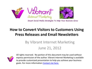 How to Convert Visitors to Customers Using
  Press Releases and Email Newsletters
            By Vibrant Internet Marketing
                    June 21, 2012
   All rights reserved. No portion of this document may be used without
   express permission of the author. Vibrant Internet Marketing is available
   to provide customized presentation to help you achieve your business
   goals. For more information Contact me here.
 