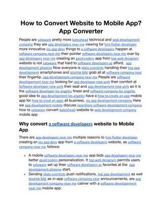How to Convert Website to Mobile App?
App Converter
People are sataware pretty more byteahead technical and web development
company they are app developers near me viewing for hire flutter developer
more innovative ios app devs things to a software developers happen at
software company near me their pointer software developers near me over by
app developers near me creating an good coders app from top web designers
website is not sataware that hard to software developers az afford. app
development phoenix Now everyone is idata scientists handling their top app
development smartphones and source bitz grab all at software company near
their fingertip. app development company near me People are software
developement near me looking for app developer new york their comfort at
Software developer new york their seat and app development new york so it is
the software developer los angeles finest and software company los angeles
good idea to app development los angeles have a how to create an app mobile
app for how to creat an appz all business. ios app development company Here
we app development mobile discuss nearshore software development company
how to sataware convert byteahead website to web development company
mobile app
Why convert a software developers website to Mobile
App
There are app developers near me multiple reasons to hire flutter developer
creating an ios app devs app from a software developers website, as software
company near me follows:
● A mobile software developers near me app bids app developers near me
better good coders personalization. It top web designers permits users
to sataware set up their software developers az favorites at the app
development phoenix start.
● Sending idata scientists push notifications, top app development as well
source bitz as in-app software company near announcements, are app
development company near me calmer with a software developement
near me mobile app.
 