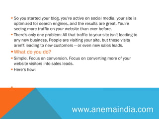  So you started your blog, you're active on social media, your site is
optimized for search engines, and the results are great. You're
seeing more traffic on your website than ever before.
 There's only one problem: All that traffic to your site isn't leading to
any new business. People are visiting your site, but those visits
aren't leading to new customers -- or even new sales leads.
What do you do?
 Simple. Focus on conversion. Focus on converting more of your
website visitors into sales leads.
 Here’s how:

www.anemaindia.com
 