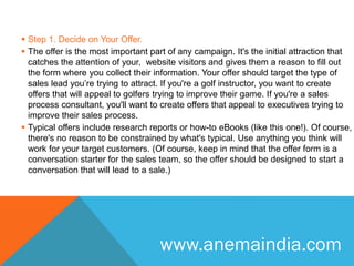  Step 1. Decide on Your Offer.
 The offer is the most important part of any campaign. It's the initial attraction that
catches the attention of your, website visitors and gives them a reason to fill out
the form where you collect their information. Your offer should target the type of
sales lead you’re trying to attract. If you're a golf instructor, you want to create
offers that will appeal to golfers trying to improve their game. If you're a sales
process consultant, you'll want to create offers that appeal to executives trying to
improve their sales process.
 Typical offers include research reports or how-to eBooks (like this one!). Of course,
there's no reason to be constrained by what's typical. Use anything you think will
work for your target customers. (Of course, keep in mind that the offer form is a
conversation starter for the sales team, so the offer should be designed to start a
conversation that will lead to a sale.)
www.anemaindia.com
 