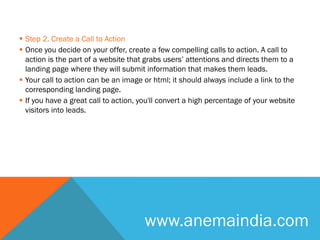  Step 2. Create a Call to Action
 Once you decide on your offer, create a few compelling calls to action. A call to
action is the part of a website that grabs users’ attentions and directs them to a
landing page where they will submit information that makes them leads.
 Your call to action can be an image or html; it should always include a link to the
corresponding landing page.
 If you have a great call to action, you'll convert a high percentage of your website
visitors into leads.
www.anemaindia.com
 