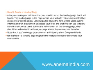  Step 3. Create a Landing Page
 After you create your call to action, you need to setup the landing page that it will
link to. The landing page is the page where your website visitors arrive after they
click on your call to action. Landing pages house the form where users submit
information that allows them to access your offer and that you can use to follow
up with them. Once users submit the information on the landing page, they
should be redirected to a thank you page where they can access the offer.
 Note that if you're doing a promotion on a third party site -- Google AdWords,
 for example -- a landing page might be the first place on your site where your
users arrive.
www.anemaindia.com
 