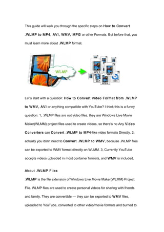 This guide will walk you through the specific steps on How to Convert

.WLMP to MP4, AVI, WMV, MPG or other Formats. But before that, you

must learn more about .WLMP format.




Let’s start with a question: How to Convert Video Format from .WLMP

to WMV, AVI or anything compatible with YouTube? I think this is a funny

question: 1, .WLMP files are not video files, they are Windows Live Movie

Maker(WLMM) project files used to create videos, so there’s no Any Video

Converters can Convert .WLMP to MP4 -like video formats Directly. 2,

actually you don’t need to Convert .WLMP to WMV , because .WLMP files

can be exported to WMV format directly on WLMM. 3, Currently YouTube

accepts videos uploaded in most container formats, and WMV is included.


About .WLMP Files

.WLMP is the file extension of Windows Live Movie Maker(WLMM) Project

File. WLMP files are used to create personal videos for sharing with friends

and family. They are convertible — they can be exported to WMV files,

uploaded to YouTube, converted to other video/movie formats and burned to
 