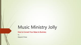 Music Ministry Jolly
How to Convert Your Ideas to Business
By
Opeyemi Praise
 