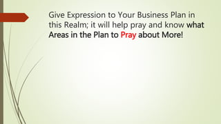 Give Expression to Your Business Plan in
this Realm; it will help pray and know what
Areas in the Plan to Pray about More!
 