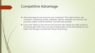 Competitive Advantage
 What advantage do you have over your competitor? This might location, new
innovation, cost/pricing...