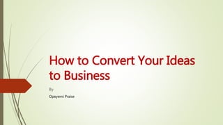 How to Convert Your Ideas
to Business
By
Opeyemi Praise
 