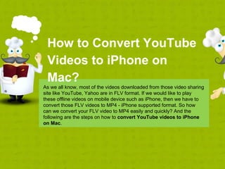 How to Convert YouTube
 Videos to iPhone on
 Mac?
As we all know, most of the videos downloaded from those video sharing
site like YouTube, Yahoo are in FLV format. If we would like to play
these offline videos on mobile device such as iPhone, then we have to
convert those FLV videos to MP4 - iPhone supported format. So how
can we convert your FLV video to MP4 easily and quickly? And the
following are the steps on how to convert YouTube videos to iPhone
on Mac.
 