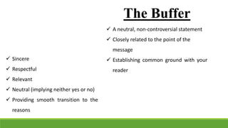 The Buffer
 A neutral, non-controversial statement
 Closely related to the point of the
message
 Establishing common ground with your
reader
 Sincere
 Respectful
 Relevant
 Neutral (implying neither yes or no)
 Providing smooth transition to the
reasons
 