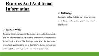Reasons And Additional
Information
 Instead of:
Company policy forbids our hiring anyone
who does not have two years' supervisory
experience
 We Can Write:
Because these management positions are quite challenging,
the HR department has researched the qualifications needed
to succeed in them. The findings show that the two most
important qualifications are a bachelor's degree in business
administration and two year's supervisory experience.
 