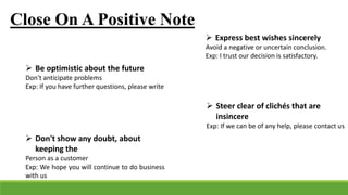 Close On A Positive Note
 Express best wishes sincerely
Avoid a negative or uncertain conclusion.
Exp: I trust our decision is satisfactory.
 Be optimistic about the future
Don't anticipate problems
Exp: If you have further questions, please write
 Steer clear of clichés that are
insincere
Exp: If we can be of any help, please contact us
 Don't show any doubt, about
keeping the
Person as a customer
Exp: We hope you will continue to do business
with us
 