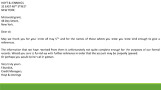 HOYT & JENNINGS
32 EAST 48TH STREET
NEW YORK
Mr.Harold grant,
48 Dey Street,
New York.
Dear sir,
May we thank you for your letter of may 5TH and for the names of those whom you were you were kind enough to give a
references.
The information that we have received from them is unfortunately not quite complete enough for the purposes of our formal
records. Would you care to furnish us with further reference in order that the account may be properly opened.
Or perhaps you would rather call in person.
Very truly yours.
F.Burdick,
Credit Managers,
Hoyt & Jennings
 